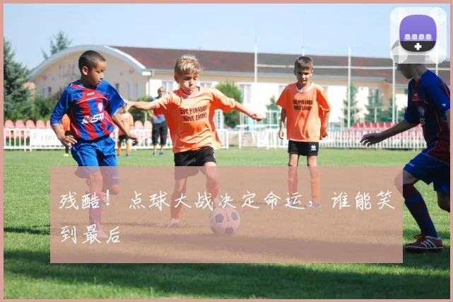 残酷！点球大战决定命运，谁能笑到最后